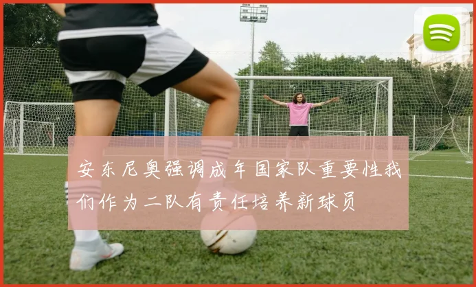 安东尼奥强调成年国家队重要性我们作为二队有责任培养新球员