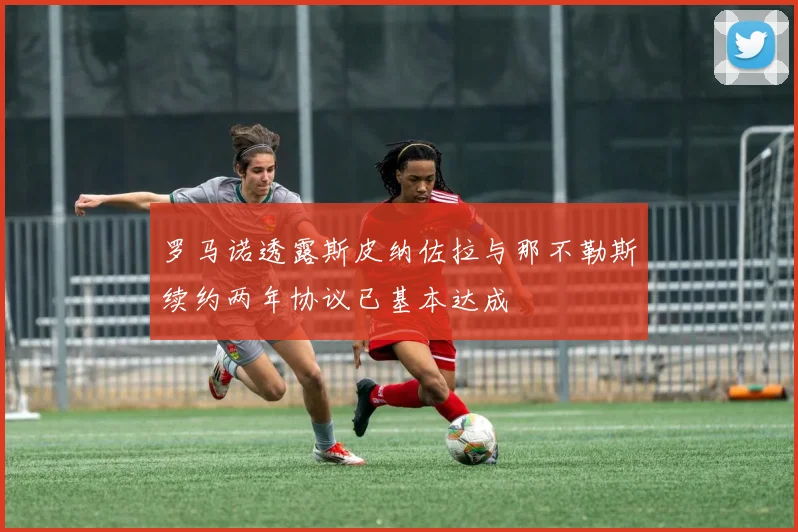 罗马诺透露斯皮纳佐拉与那不勒斯续约两年协议已基本达成