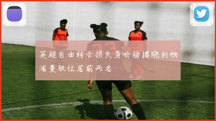 英超自由转会损失身价榜揭晓利物浦曼联位居前两名