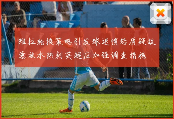 维拉轮换策略引发球迷愤怒质疑故意放水热刺英超应加强调查措施