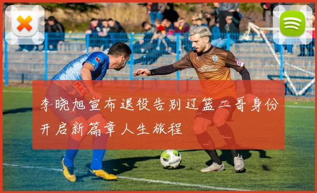 李晓旭宣布退役告别辽篮二哥身份开启新篇章人生旅程