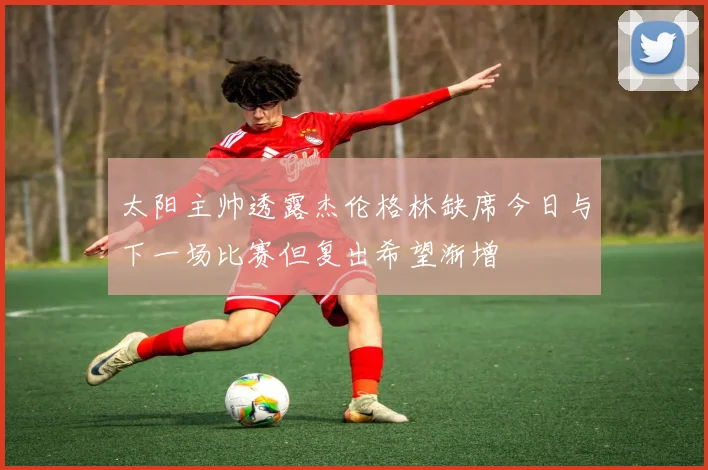 太阳主帅透露杰伦格林缺席今日与下一场比赛但复出希望渐增