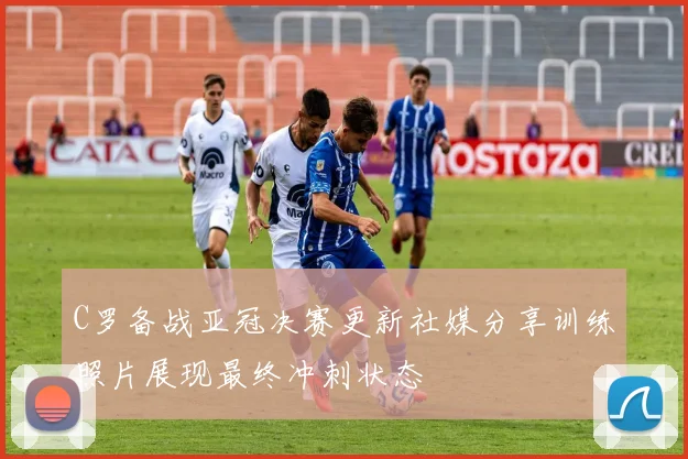 C罗备战亚冠决赛更新社媒分享训练照片展现最终冲刺状态