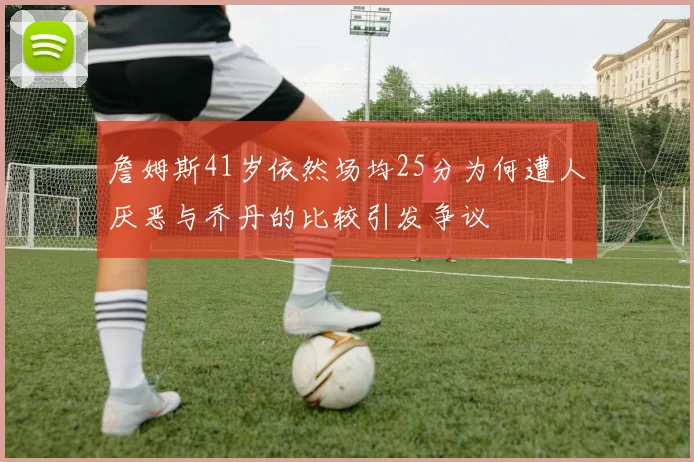 詹姆斯41岁依然场均25分为何遭人厌恶与乔丹的比较引发争议
