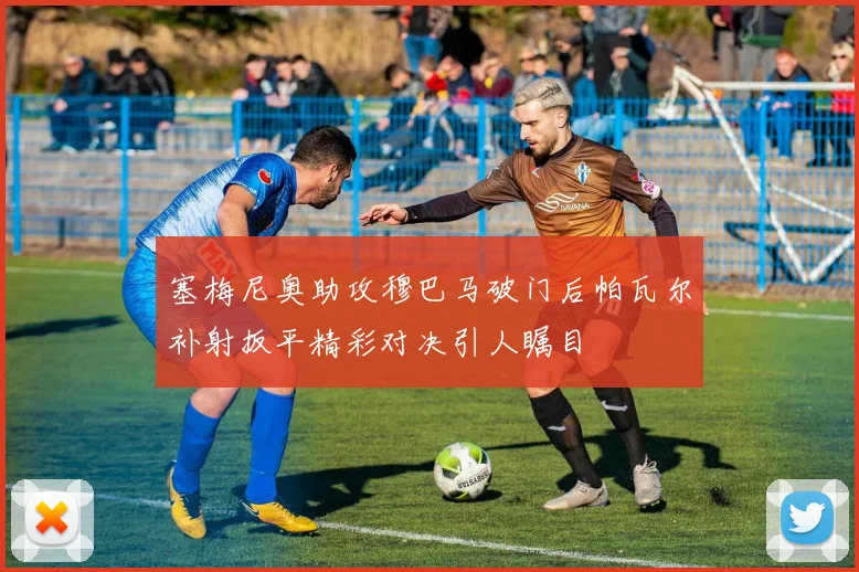 塞梅尼奥助攻穆巴马破门后帕瓦尔补射扳平精彩对决引人瞩目