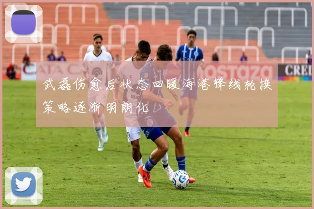 武磊伤愈后状态回暖海港锋线轮换策略逐渐明朗化